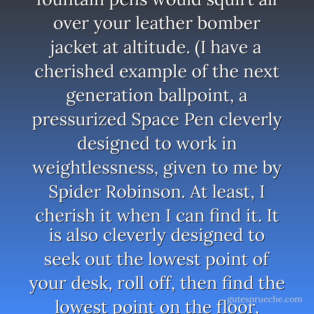 When I started writing I wanted the best tools. I skipped right over chisels on rocks, stylus on wet clay plates, quills and fountain pens, even mechanical pencils, and went straight to one of the first popular spin-offs of the aerospace program: the ballpoint pen. They were developed for comber navigators in the war because fountain pens would squirt all over your leather bomber jacket at altitude. (I have a cherished example of the next generation ballpoint, a pressurized Space Pen cleverly designed to work in weightlessness, given to me by Spider Robinson. At least, I cherish it when I can find it. It is also cleverly designed to seek out the lowest point of your desk, roll off, then find the lowest point on the floor, under a heavy piece of furniture. That's because it is cylindrical and lacks a pocket clip to keep it from rolling. In space, I presume it would float out of your pocket and find a forgotten corner of your spacecraft to hide in. NASA spent $3 million developing it. Good job, guys. I'm sure it's around here somewhere.) - John Varley