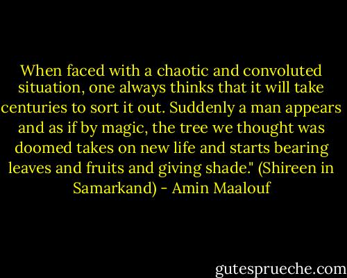 When faced with a chaotic and convoluted situation, one always thinks that it will take centuries to sort it out. Suddenly a man appears and as if by magic, the tree we thought was doomed takes on new life and starts bearing leaves and fruits and giving shade." (Shireen in Samarkand) - Amin Maalouf