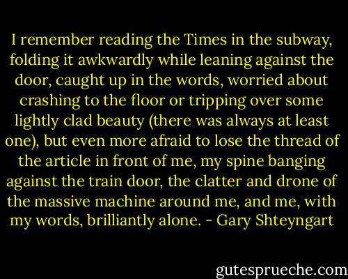 I remember reading the Times in the subway, folding it awkwardly while leaning against the door, caught up in the words, worried about crashing to the floor or tripping over some lightly clad beauty (there was always at least one), but even more afraid to lose the thread of the article in front of me, my spine banging against the train door, the clatter and drone of the massive machine around me, and me, with my words, brilliantly alone. - Gary Shteyngart