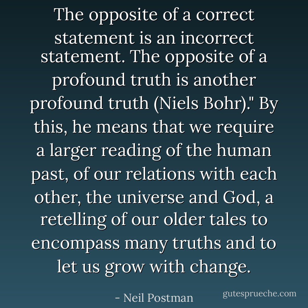 The opposite of a correct statement is an incorrect statement. The opposite of a profound truth is another profound truth (Niels Bohr)." By this, he means that we require a larger reading of the human past, of our relations with each other, the universe and God, a retelling of our older tales to encompass many truths and to let us grow with change. - Neil Postman