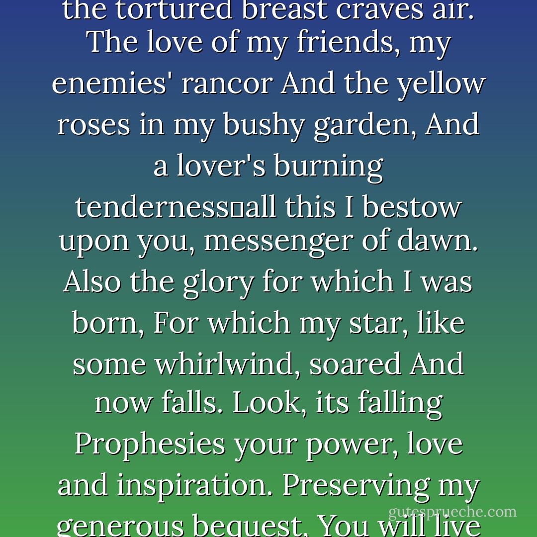 Let my heiress have full rights,<br />Live in my house, sing songs that I composed.<br />Yet how slowly my strength ebbs,<br />How the tortured breast craves air.<br />The love of my friends, my enemies' rancor<br />And the yellow roses in my bushy garden,<br />And a lover's burning tendernessall this<br />I bestow upon you, messenger of dawn.<br />Also the glory for which I was born,<br />For which my star, like some whirlwind, soared<br />And now falls. Look, its falling<br />Prophesies your power, love and inspiration.<br />Preserving my generous bequest,<br />You will live long and worthily.<br />Thus it will be. You see, I am content,<br />Be happy, but remember me. - Anna Akhmatova