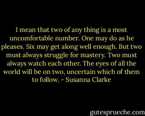 I mean that two of any thing is a most uncomfortable number. One may do as he pleases. Six may get along well enough. But two must always struggle for mastery. Two must always watch each other. The eyes of all the world will be on two, uncertain which of them to follow. - Susanna Clarke