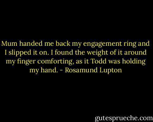 Mum handed me back my engagement ring and I slipped it on. I found the weight of it around my finger comforting, as it Todd was holding my hand. - Rosamund Lupton