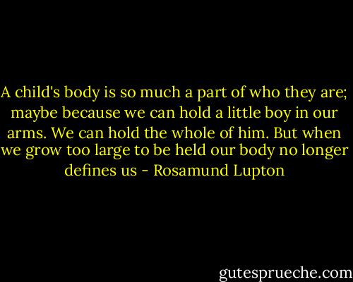 A child's body is so much a part of who they are; maybe because we can hold a little boy in our arms. We can hold the whole of him. But when we grow too large to be held our body no longer defines us - Rosamund Lupton