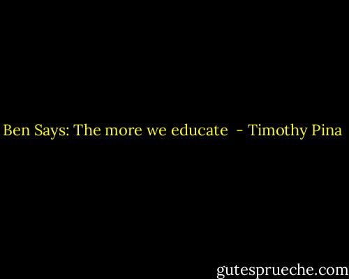 Ben Says: The more we educate  - Timothy Pina