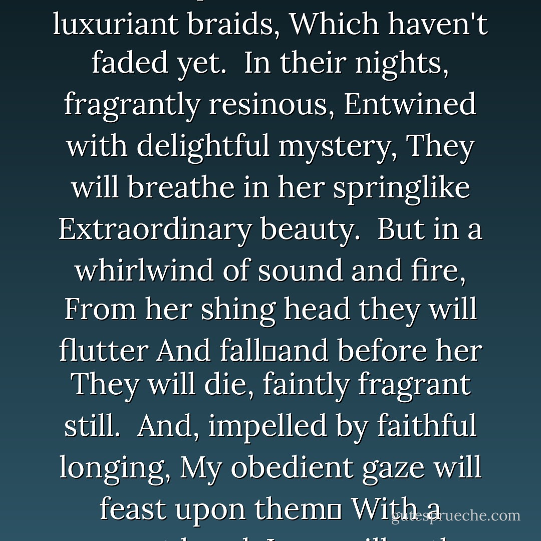 Flowers, cold from the dew,<br />And autumn's approaching breath,<br />I pluck for the warm, luxuriant braids,<br />Which haven't faded yet.<br /><br />In their nights, fragrantly resinous,<br />Entwined with delightful mystery,<br />They will breathe in her springlike<br />Extraordinary beauty.<br /><br />But in a whirlwind of sound and fire,<br />From her shing head they will flutter<br />And falland before her<br />They will die, faintly fragrant still.<br /><br />And, impelled by faithful longing,<br />My obedient gaze will feast upon them<br />With a reverent hand,<br />Love will gather their rotting remains. - Anna Akhmatova