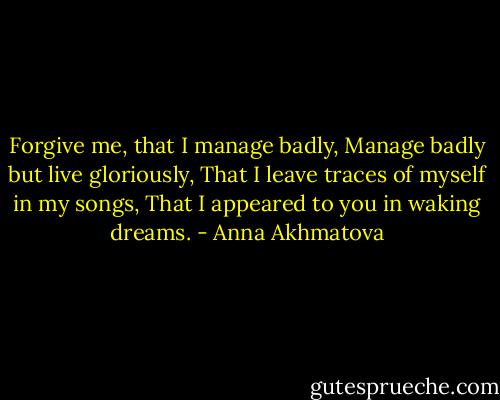 Forgive me, that I manage badly,<br />Manage badly but live gloriously,<br />That I leave traces of myself in my songs,<br />That I appeared to you in waking dreams. - Anna Akhmatova