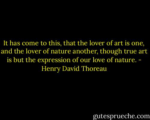 It has come to this, that the lover of art is one, and the lover of nature another, though true art is but the expression of our love of nature. - Henry David Thoreau