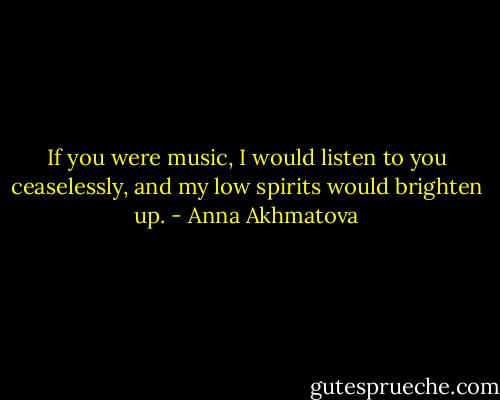 If you were music, I would listen to you ceaselessly, and my low spirits would brighten up. - Anna Akhmatova