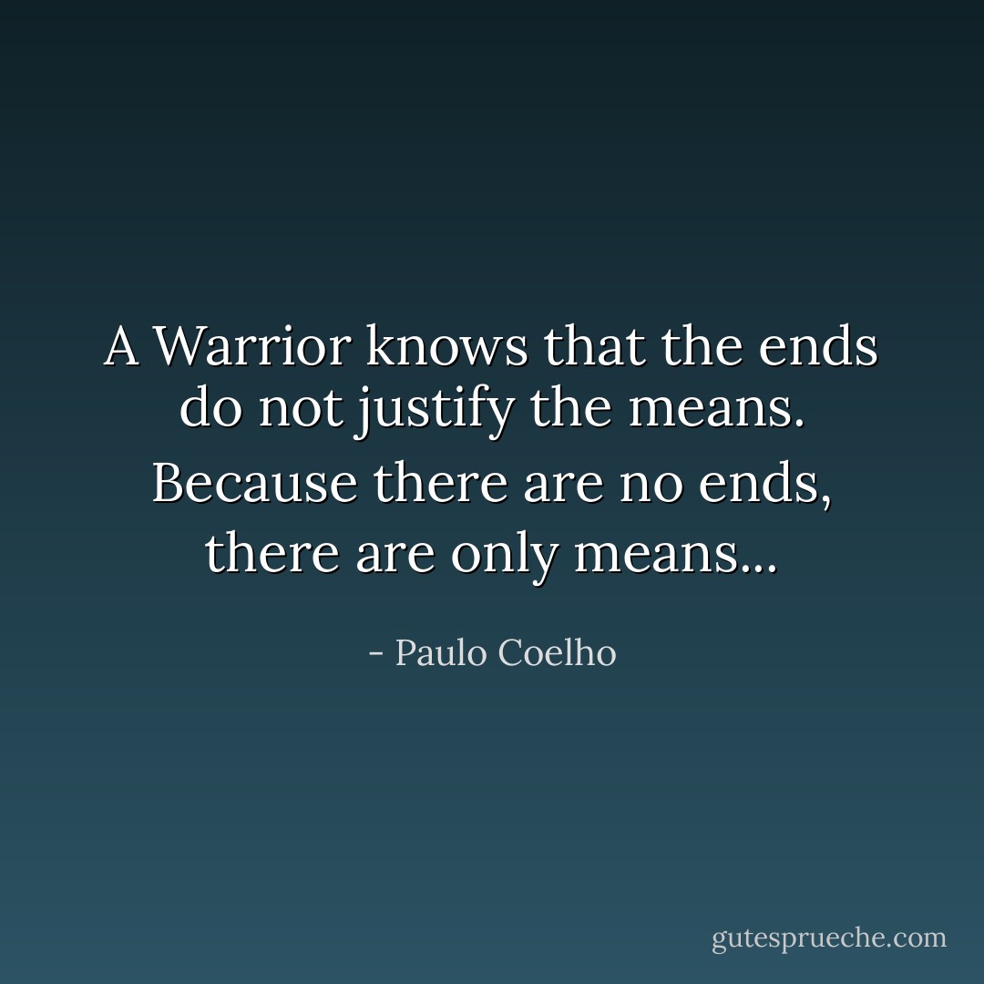 A Warrior knows that the ends do not justify the means. Because there are no ends, there are only means... - Paulo Coelho
