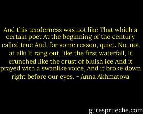 And this tenderness was not like<br />That which a certain poet<br />At the beginning of the century called true<br />And, for some reason, quiet. No, not at all<br />It rang out, like the first waterfall,<br />It crunched like the crust of bluish ice<br />And it prayed with a swanlike voice,<br />And it broke down right before our eyes. - Anna Akhmatova