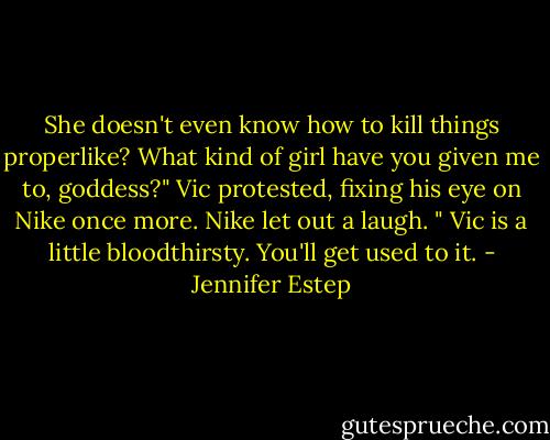 She doesn't even know how to kill things properlike? What kind of girl have you given me to, goddess?" Vic protested, fixing his eye on Nike once more.<br />Nike let out a laugh. " Vic is a little bloodthirsty. You'll get used to it. - Jennifer Estep