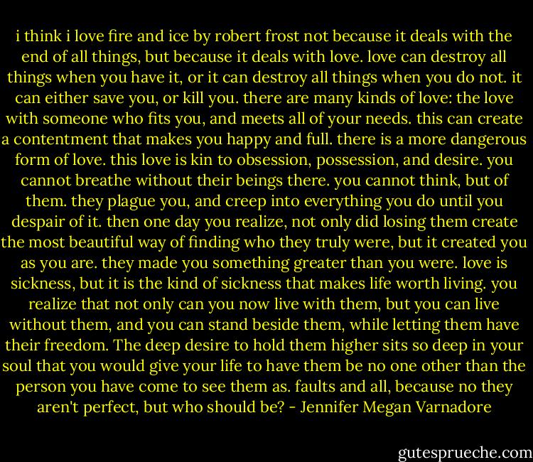 i think i love fire and ice by robert frost not because it deals with the end of all things, but because it deals with love. love can destroy all things when you have it, or it can destroy all things when you do not. it can either save you, or kill you. there are many kinds of love: the love with someone who fits you, and meets all of your needs. this can create a contentment that makes you happy and full. there is a more dangerous form of love. this love is kin to obsession, possession, and desire. you cannot breathe without their beings there. you cannot think, but of them. they plague you, and creep into everything you do until you despair of it. then one day you realize, not only did losing them create the most beautiful way of finding who they truly were, but it created you as you are. they made you something greater than you were. love is sickness, but it is the kind of sickness that makes life worth living. you realize that not only can you now live with them, but you can live without them, and you can stand beside them, while letting them have their freedom. The deep desire to hold them higher sits so deep in your soul that you would give your life to have them be no one other than the person you have come to see them as. faults and all, because no they aren't perfect, but who should be? - Jennifer Megan Varnadore