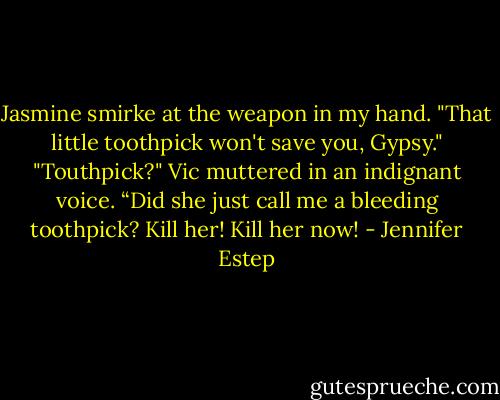 Jasmine smirke at the weapon in my hand. "That little toothpick won't save you, Gypsy."<br />"Touthpick?" Vic muttered in an indignant voice. “Did she just call me a bleeding toothpick? Kill her! Kill her now! - Jennifer Estep