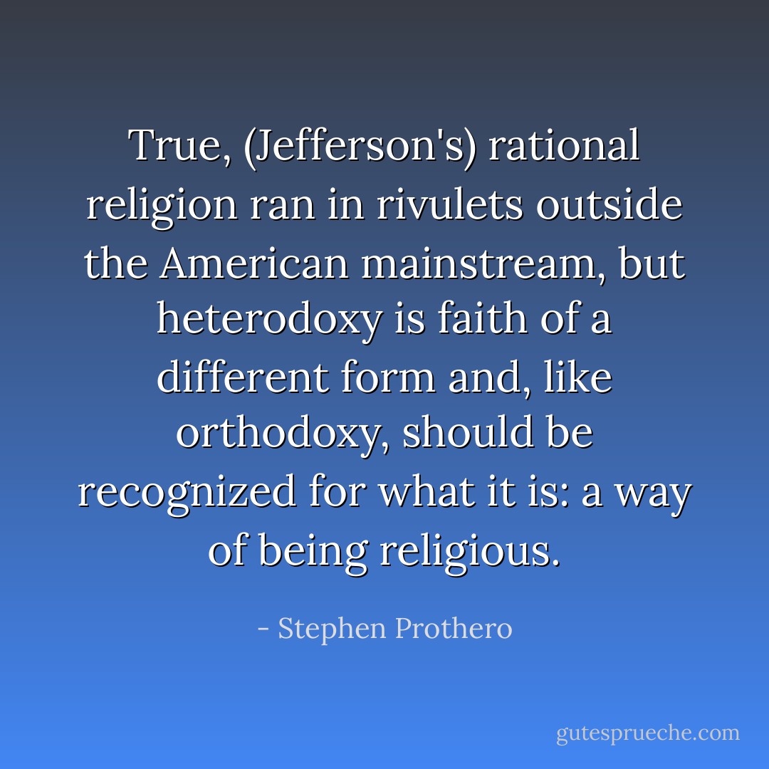 True, (Jefferson's) rational religion ran in rivulets outside the American mainstream, but heterodoxy is faith of a different form and, like orthodoxy, should be recognized for what it is: a way of being religious. - Stephen Prothero