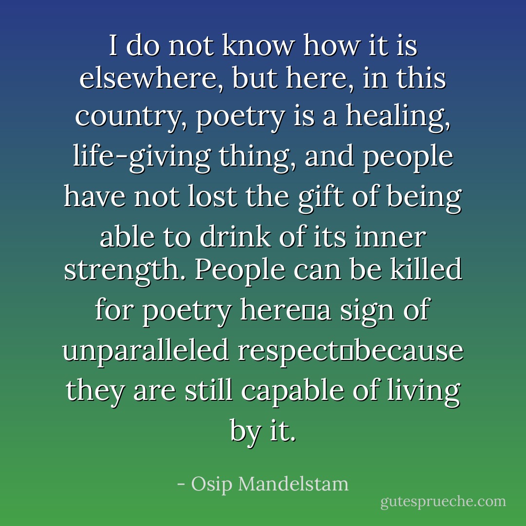 I do not know how it is elsewhere, but here, in this country, poetry is a healing, life-giving thing, and people have not lost the gift of being able to drink of its inner strength. People can be killed for poetry herea sign of unparalleled respectbecause they are still capable of living by it. - Osip Mandelstam