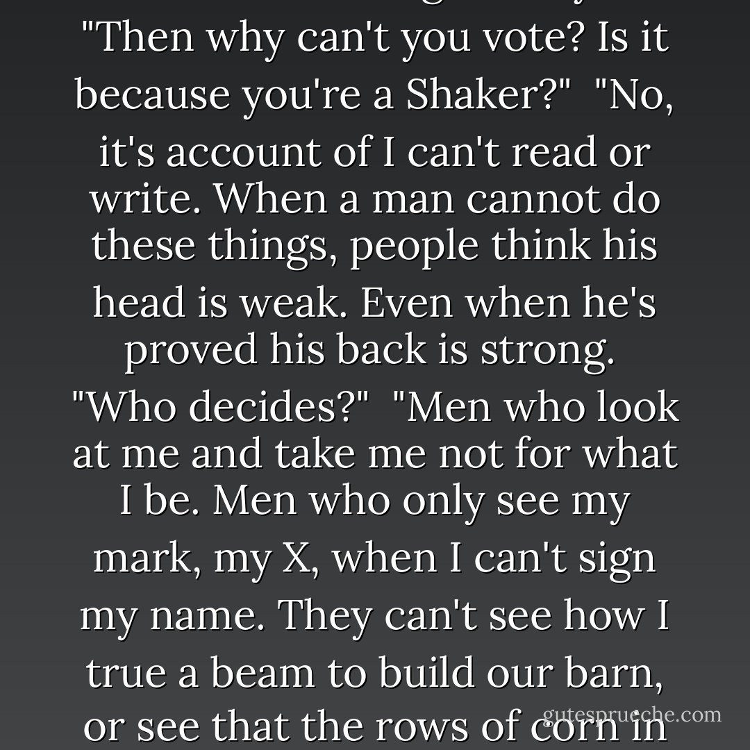 Aren't you a Republican? Just about everyone is in the whole town of Learning."<br /><br />"No, I'm not a Republican. And I'm not no Democrat. I'm not nothing."<br /><br />"Why not?"<br /><br />"Because I'm not allowed to vote."<br /><br />"Me either. You have to be twenty-one to vote. I'm only twelve."<br /><br />"Reckon I'm soon looking at sixty."<br /><br />"Then why can't you vote? Is it because you're a Shaker?"<br /><br />"No, it's account of I can't read or write. When a man cannot do these things, people think his head is weak. Even when he's proved his back is strong.<br /><br />"Who decides?"<br /><br />"Men who look at me and take me not for what I be. Men who only see my mark, my X, when I can't sign my name. They can't see how I true a beam to build our barn, or see that the rows of corn in my field are straight as fences. They just seem me walk the street in Learning in clothes made me by my own woman. They do not care that my coat is strudy and keeps me warm. They'll not care that I owe no debt and I am beholding to no man. - Robert Newton Peck
