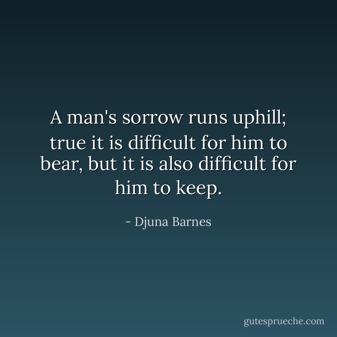 A man's sorrow runs uphill; true it is difficult for him to bear, but it is also difficult for him to keep. - Djuna Barnes