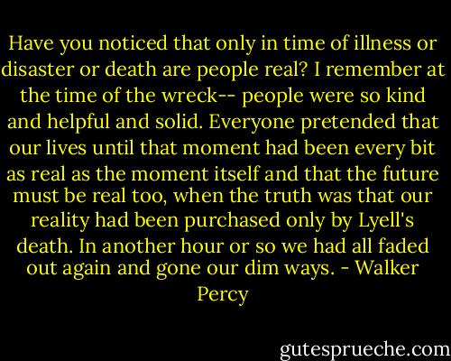 Have you noticed that only in time of illness or disaster or death are people real? I remember at the time of the wreck-- people were so kind and helpful and solid. Everyone pretended that our lives until that moment had been every bit as real as the moment itself and that the future must be real too, when the truth was that our reality had been purchased only by Lyell's death. In another hour or so we had all faded out again and gone our dim ways. - Walker Percy