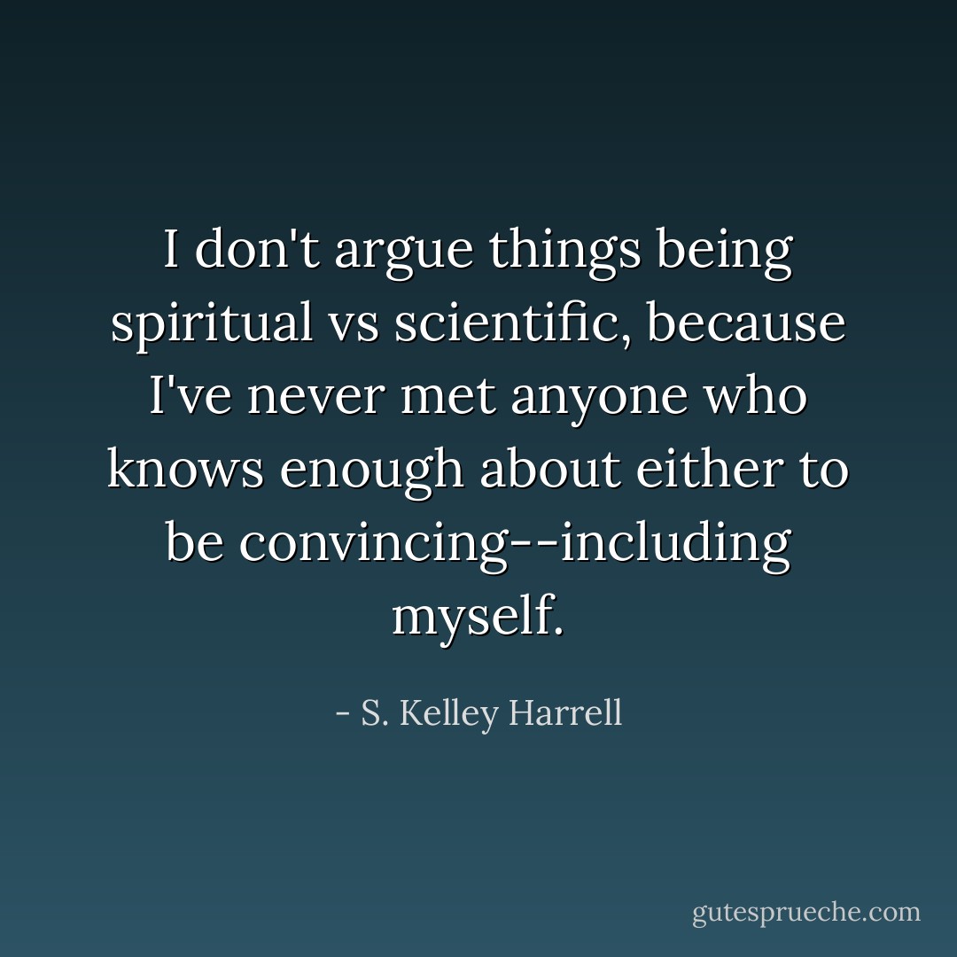 I don't argue things being spiritual vs scientific, because I've never met anyone who knows enough about either to be convincing--including myself. - S. Kelley Harrell