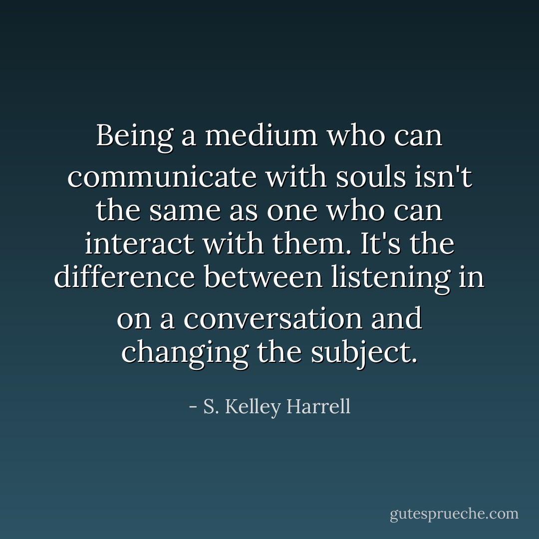 Being a medium who can communicate with souls isn't the same as one who can interact with them. It's the difference between listening in on a conversation and changing the subject. - S. Kelley Harrell