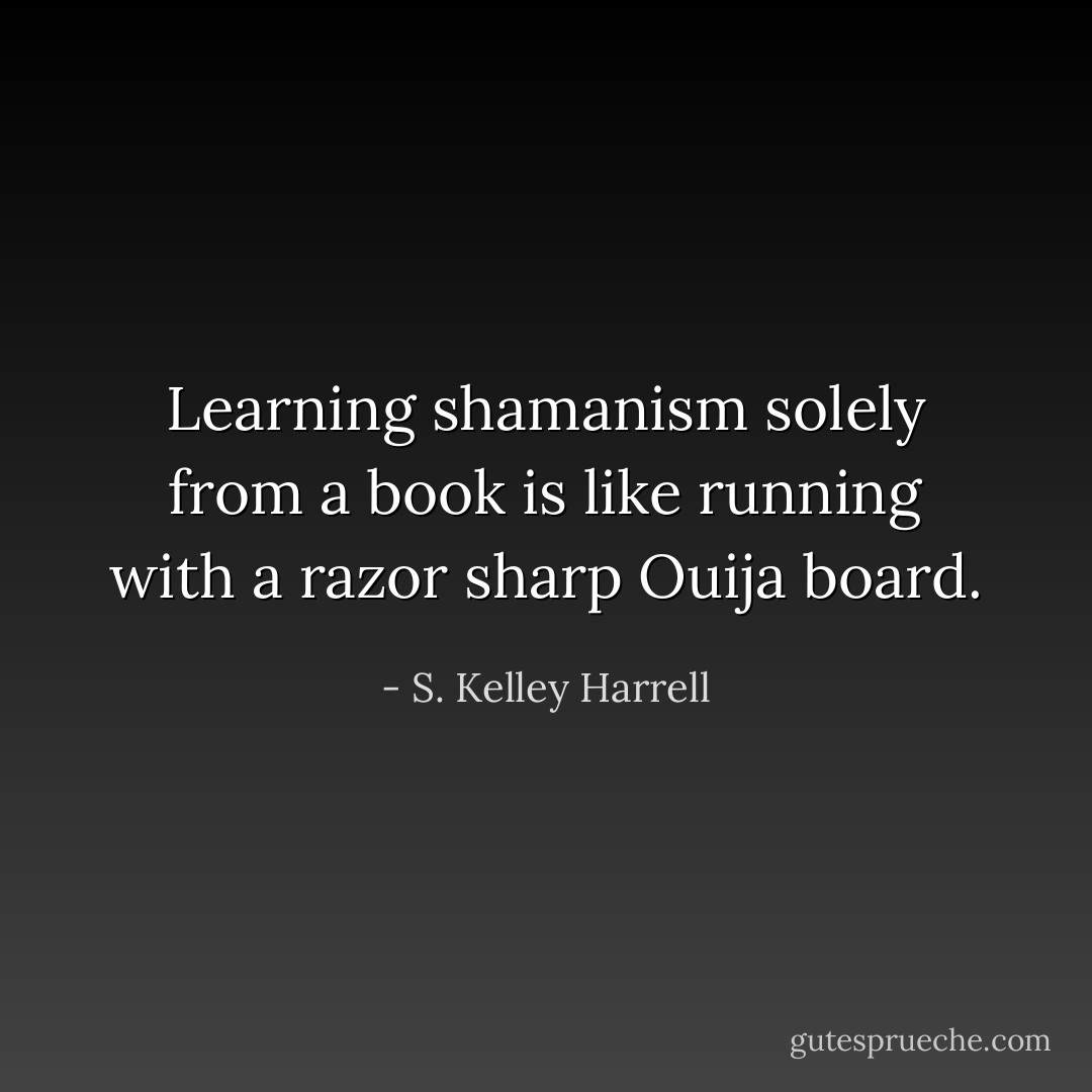 Learning shamanism solely from a book is like running with a razor sharp Ouija board. - S. Kelley Harrell