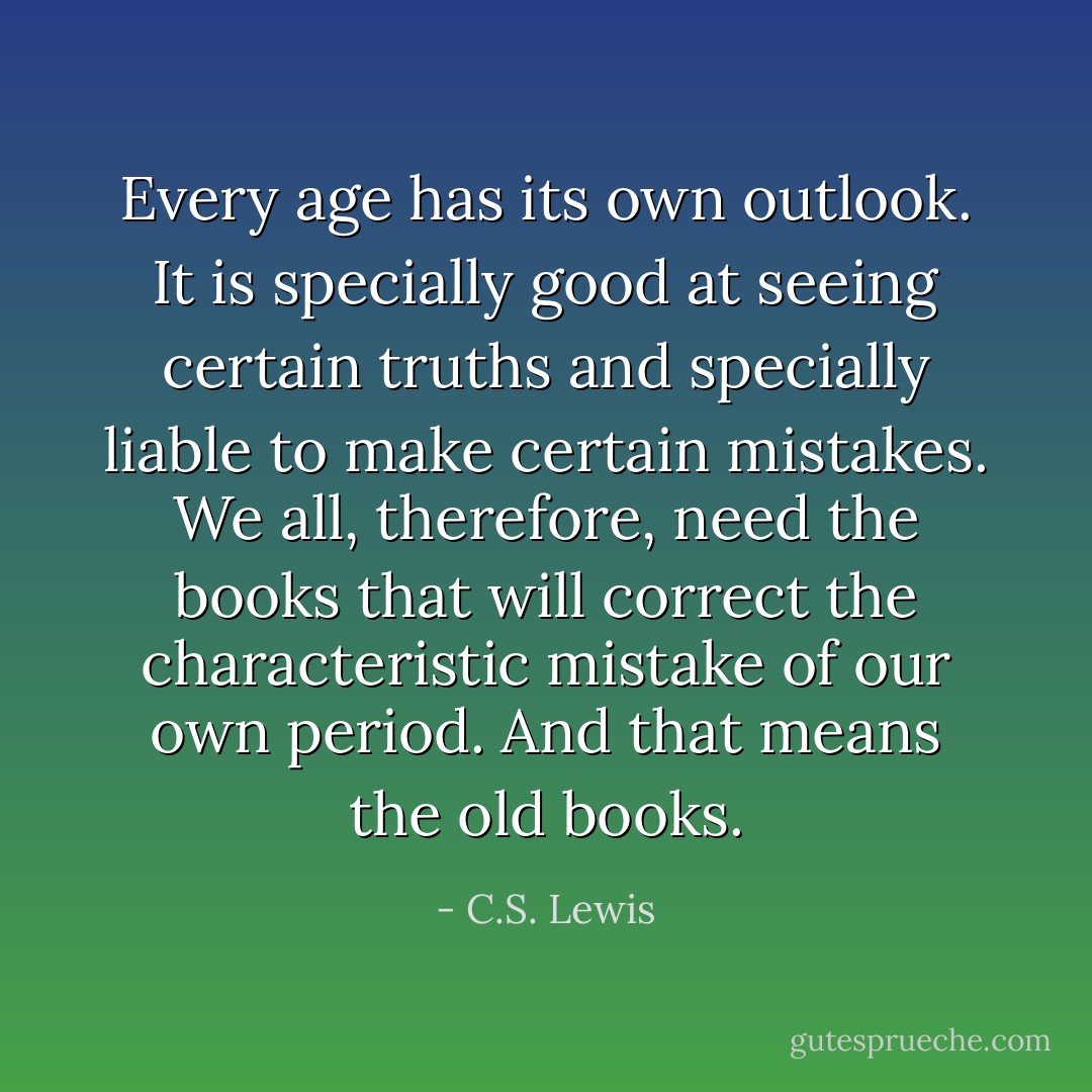 Every age has its own outlook. It is specially good at seeing certain truths and specially liable to make certain mistakes. We all, therefore, need the books that will correct the characteristic mistake of our own period. And that means the old books. - C.S. Lewis