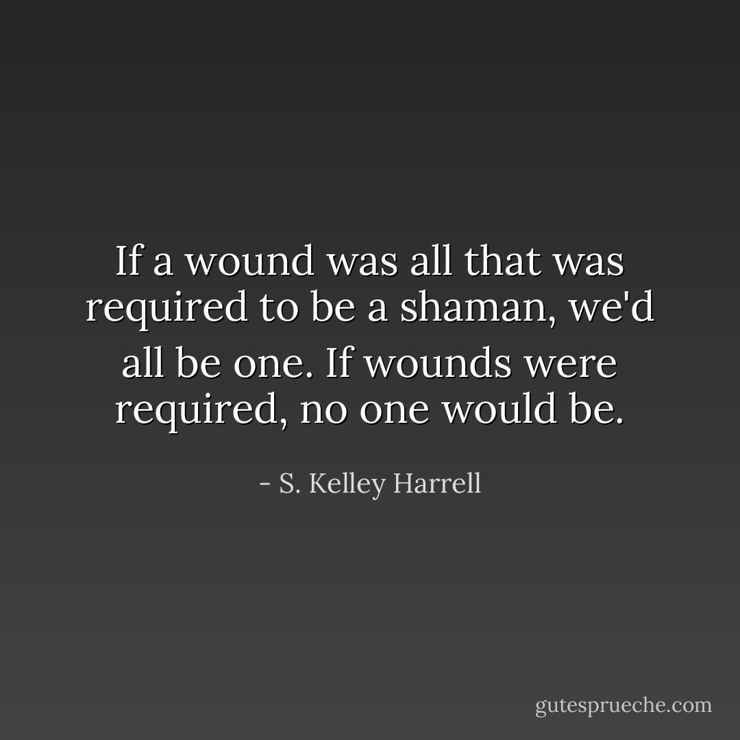 If a wound was all that was required to be a shaman, we'd all be one. If wounds were required, no one would be. - S. Kelley Harrell