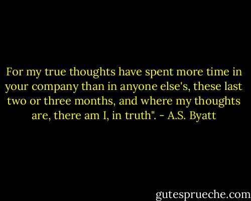 For my true thoughts have spent more time in your company than in anyone else's, these last two or three months, and where my thoughts are, there am I, in truth". - A.S. Byatt
