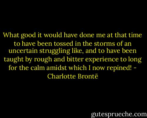 What good it would have done me at that time to have been tossed in the storms of an uncertain struggling like, and to have been taught by rough and bitter experience to long for the calm amidst which I now repined! - Charlotte Brontë