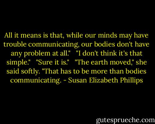 All it means is that, while our minds may have trouble communicating, our bodies don't have any problem at all."<br /> <br />"I don't think it's that simple." <br /><br />"Sure it is." <br /><br />"The earth moved," she said softly. "That has to be more than bodies communicating. - Susan Elizabeth Phillips
