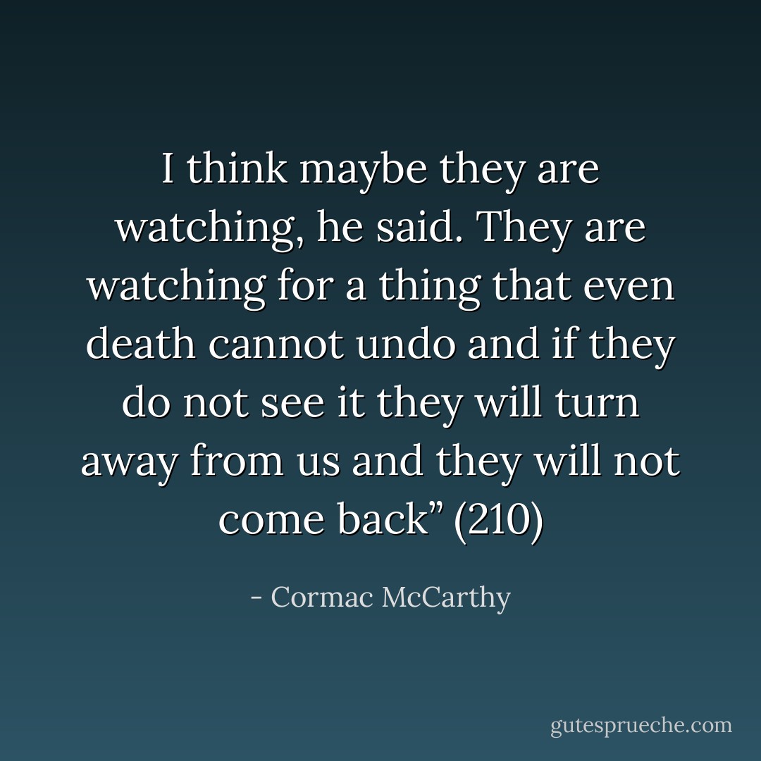 I think maybe they are watching, he said. They are watching for a thing that even death cannot undo and if they do not see it they will turn away from us and they will not come back” (210) - Cormac McCarthy