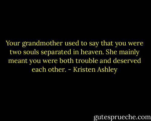 Your grandmother used to say that you were two souls separated in heaven. She mainly meant you were both trouble and deserved each other. - Kristen Ashley