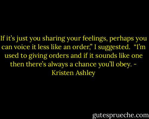 If it’s just you sharing your feelings, perhaps you can voice it less like an order,” I suggested.<br /><br />“I’m used to giving orders and if it sounds like one then there’s always a chance you’ll obey. - Kristen Ashley