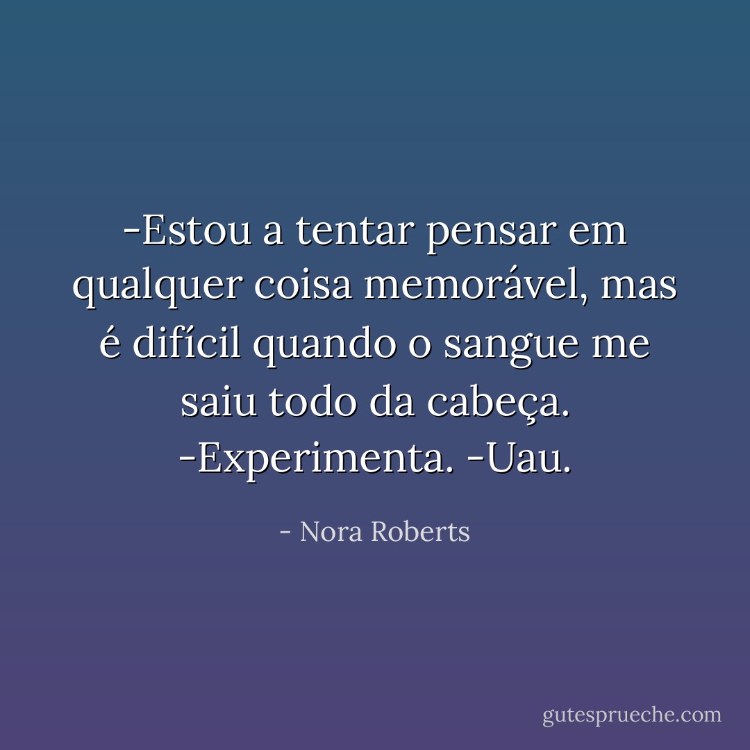 -Estou a tentar pensar em qualquer coisa memorável, mas é difícil quando o sangue me saiu todo da cabeça.<br />-Experimenta.<br />-Uau. - Nora Roberts