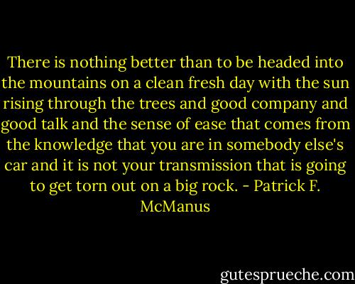 There is nothing better than to be headed into the mountains on a clean fresh day with the sun rising through the trees and good company and good talk and the sense of ease that comes from the knowledge that you are in somebody else's car and it is not your transmission that is going to get torn out on a big rock. - Patrick F. McManus