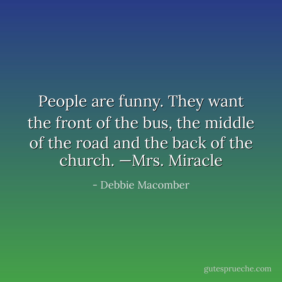 People are funny. They want the front of the bus, the middle of the road and the back of the church. —Mrs. Miracle - Debbie Macomber