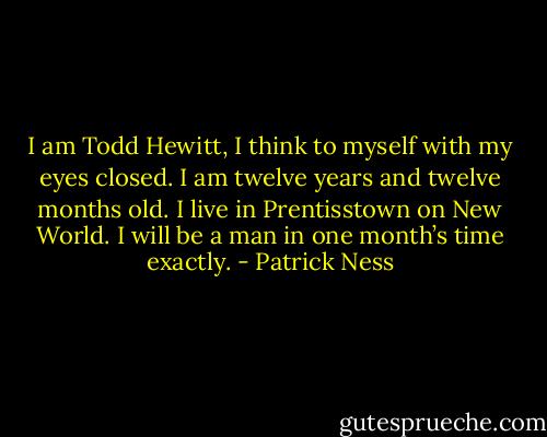 I am Todd Hewitt, I think to myself with my eyes closed. I am twelve years and twelve months old. I live in Prentisstown on New World. I will be a man in one month’s time exactly. - Patrick Ness
