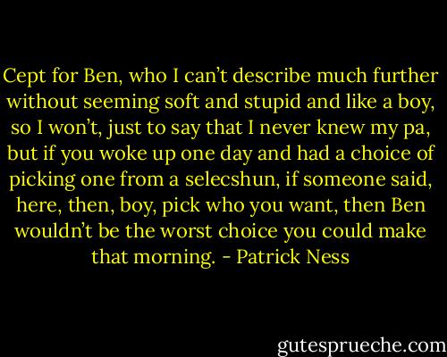 Cept for Ben, who I can’t describe much further without seeming soft and stupid and like a boy, so I won’t, just to say that I never knew my pa, but if you woke up one day and had a choice of picking one from a selecshun, if someone said, here, then, boy, pick who you want, then Ben wouldn’t be the worst choice you could make that morning. - Patrick Ness