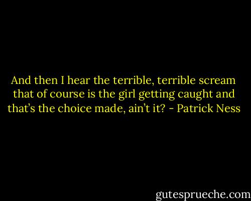 And then I hear the terrible, terrible scream that of course is the girl getting caught and that’s the choice made, ain’t it? - Patrick Ness