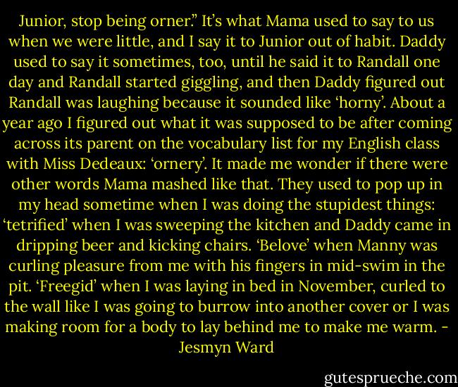 Junior, stop being orner.” It’s what Mama used to say to us when we were little, and I say it to Junior out of habit. Daddy used to say it sometimes, too, until he said it to Randall one day and Randall started giggling, and then Daddy figured out Randall was laughing because it sounded like ‘horny’. About a year ago I figured out what it was supposed to be after coming across its parent on the vocabulary list for my English class with Miss Dedeaux: ‘ornery’. It made me wonder if there were other words Mama mashed like that. They used to pop up in my head sometime when I was doing the stupidest things: ‘tetrified’ when I was sweeping the kitchen and Daddy came in dripping beer and kicking chairs. ‘Belove’ when Manny was curling pleasure from me with his fingers in mid-swim in the pit. ‘Freegid’ when I was laying in bed in November, curled to the wall like I was going to burrow into another cover or I was making room for a body to lay behind me to make me warm. - Jesmyn Ward