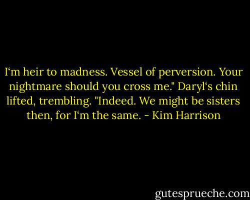 I‘m heir to madness. Vessel of perversion. Your nightmare should you cross me."<br />Daryl‘s chin lifted, trembling. "Indeed. We might be sisters then, for I‘m the same. - Kim Harrison