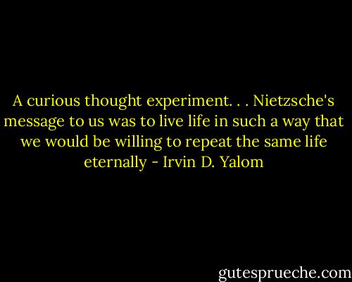 A curious thought experiment. . . Nietzsche's message to us was to live life in such a way that we would be willing to repeat the same life eternally - Irvin D. Yalom