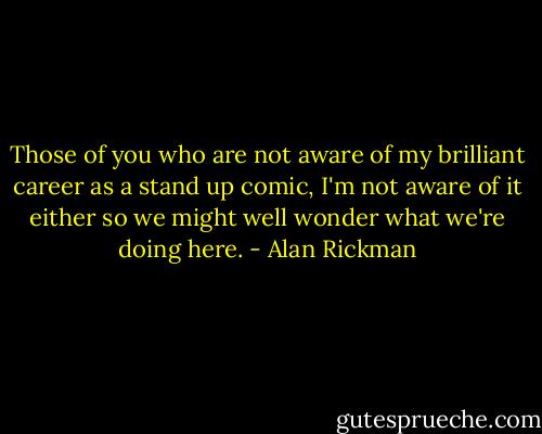 Those of you who are not aware of my brilliant career as a stand up comic, I'm not aware of it either so we might well wonder what we're doing here. - Alan Rickman