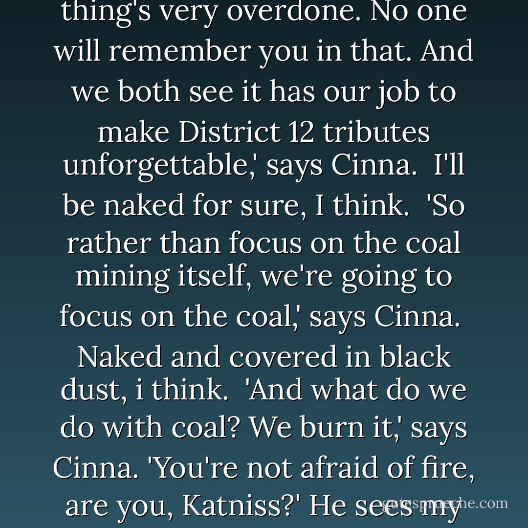 Not exactly. You see, Portia and I think that the coal miner thing's very overdone. No one will remember you in that. And we both see it has our job to make District 12 tributes unforgettable,' says Cinna.<br /> I'll be naked for sure, I think.<br /> 'So rather than focus on the coal mining itself, we're going to focus on the coal,' says Cinna.<br /> Naked and covered in black dust, i think.<br /> 'And what do we do with coal? We burn it,' says Cinna. 'You're not afraid of fire, are you, Katniss?' He sees my expression and grins. - Suzanne Collins