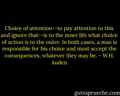 Choice of attention--to pay attention to this and ignore that--is to the inner life what choice of action is to the outer. In both cases, a man is responsible for his choice and must accept the consequences, whatever they may be. - W.H. Auden