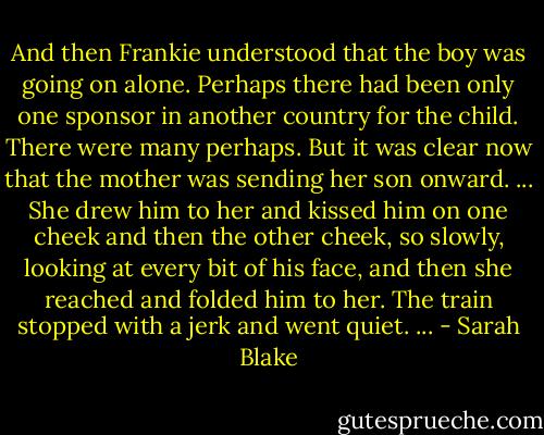 And then Frankie understood that the boy was going on alone. Perhaps there had been only one sponsor in another country for the child. There were many perhaps. But it was clear now that the mother was sending her son onward. ... She drew him to her and kissed him on one cheek and then the other cheek, so slowly, looking at every bit of his face, and then she reached and folded him to her. The train stopped with a jerk and went quiet. ... - Sarah Blake