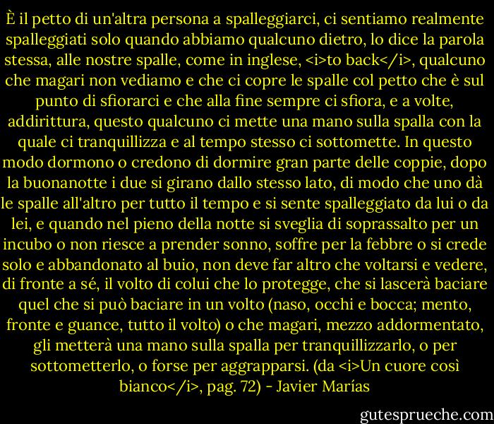 È il petto di un'altra persona a spalleggiarci, ci sentiamo realmente spalleggiati solo quando abbiamo qualcuno dietro, lo dice la parola stessa, alle nostre spalle, come in inglese, <i>to back</i>, qualcuno che magari non vediamo e che ci copre le spalle col petto che è sul punto di sfiorarci e che alla fine sempre ci sfiora, e a volte, addirittura, questo qualcuno ci mette una mano sulla spalla con la quale ci tranquillizza e al tempo stesso ci sottomette. In questo modo dormono o credono di dormire gran parte delle coppie, dopo la buonanotte i due si girano dallo stesso lato, di modo che uno dà le spalle all'altro per tutto il tempo e si sente spalleggiato da lui o da lei, e quando nel pieno della notte si sveglia di soprassalto per un incubo o non riesce a prender sonno, soffre per la febbre o si crede solo e abbandonato al buio, non deve far altro che voltarsi e vedere, di fronte a sé, il volto di colui che lo protegge, che si lascerà baciare quel che si può baciare in un volto (naso, occhi e bocca; mento, fronte e guance, tutto il volto) o che magari, mezzo addormentato, gli metterà una mano sulla spalla per tranquillizzarlo, o per sottometterlo, o forse per aggrapparsi. (da <i>Un cuore così bianco</i>, pag. 72) - Javier Marías