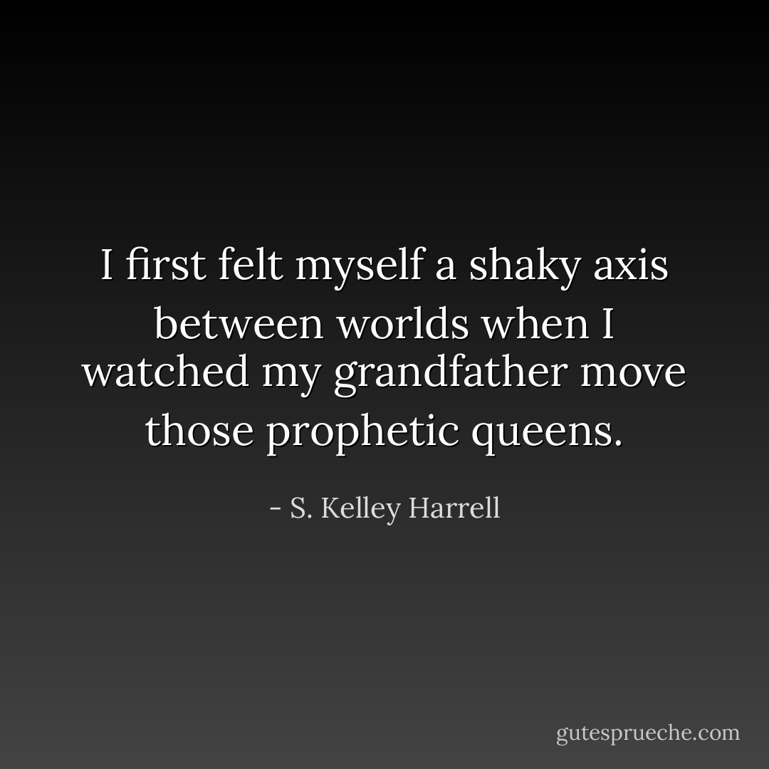 I first felt myself a shaky axis between worlds when I watched my grandfather move those prophetic queens. - S. Kelley Harrell