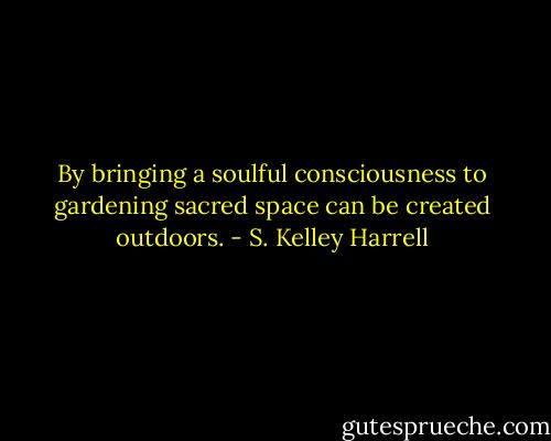 By bringing a soulful consciousness to gardening sacred space can be created outdoors. - S. Kelley Harrell